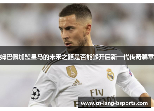 姆巴佩加盟皇马的未来之路是否能够开启新一代传奇篇章 姆巴佩加盟皇马的未来之路是否能够开启新一代传奇篇章