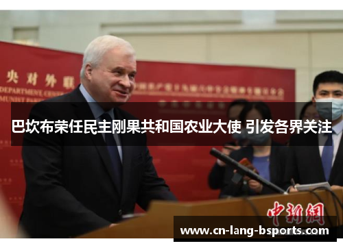 巴坎布荣任民主刚果共和国农业大使 引发各界关注 巴坎布荣任民主刚果共和国农业大使 引发各界关注