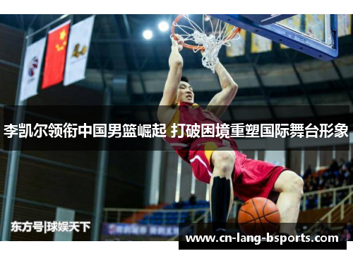 李凯尔领衔中国男篮崛起 打破困境重塑国际舞台形象 李凯尔领衔中国男篮崛起 打破困境重塑国际舞台形象
