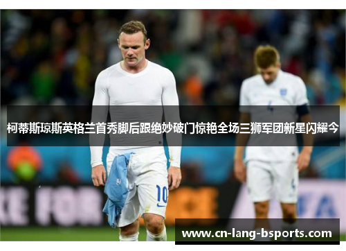 柯蒂斯琼斯英格兰首秀脚后跟绝妙破门惊艳全场三狮军团新星闪耀今