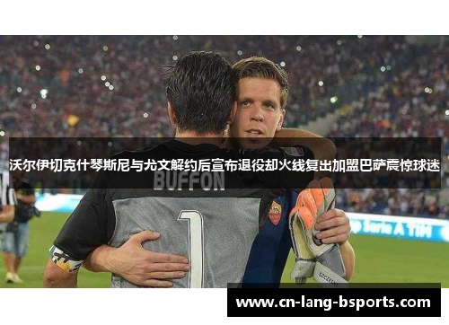 沃尔伊切克什琴斯尼与尤文解约后宣布退役却火线复出加盟巴萨震惊球迷